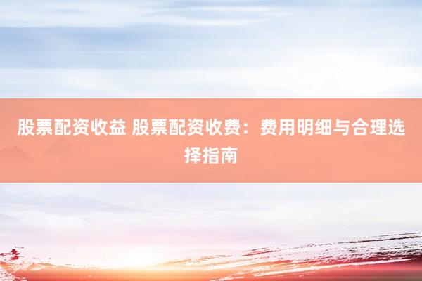 股票配资收益 股票配资收费:费用明细与合理选择指南
