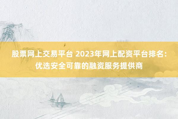 股票网上交易平台 2023年网上配资平台排名:优选安全可靠的融资服务提供商