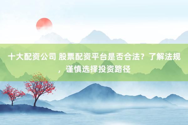 十大配资公司 股票配资平台是否合法?了解法规,谨慎选择投资路径