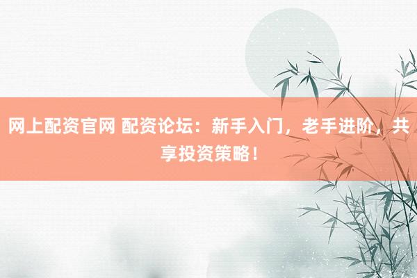 网上配资官网 配资论坛：新手入门，老手进阶，共享投资策略！