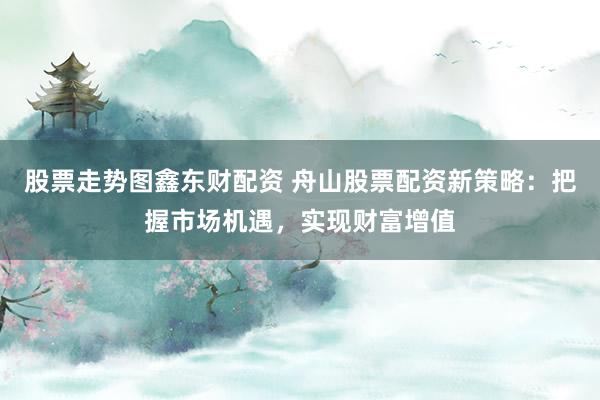 股票走势图鑫东财配资 舟山股票配资新策略：把握市场机遇，实现财富增值