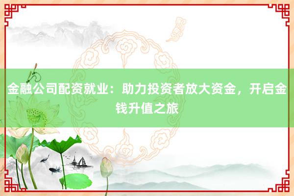 金融公司配资就业：助力投资者放大资金，开启金钱升值之旅