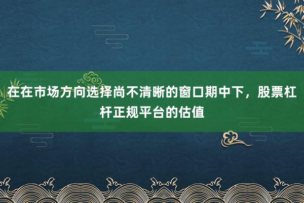 在在市场方向选择尚不清晰的窗口期中下，股票杠杆正规平台的估值