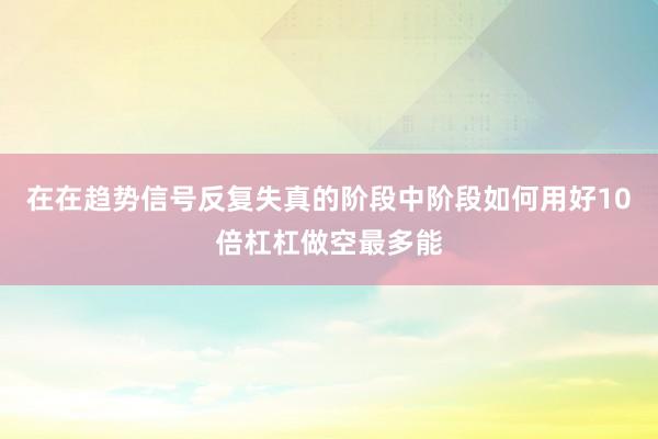 在在趋势信号反复失真的阶段中阶段如何用好10倍杠杠做空最多能