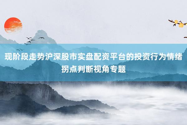 现阶段走势沪深股市实盘配资平台的投资行为情绪拐点判断视角专题