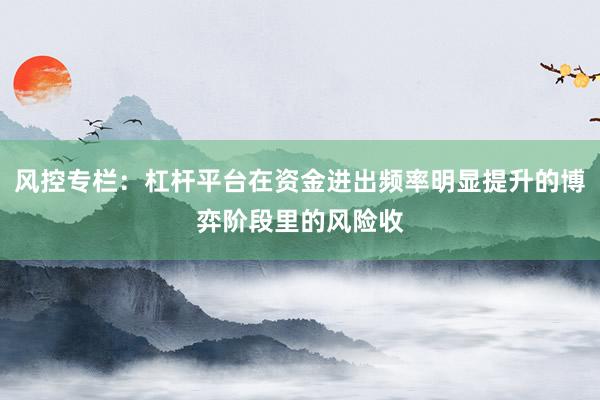 风控专栏：杠杆平台在资金进出频率明显提升的博弈阶段里的风险收