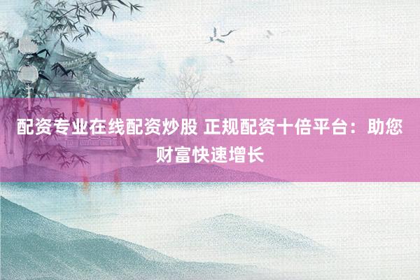 配资专业在线配资炒股 正规配资十倍平台:助您财富快速增长