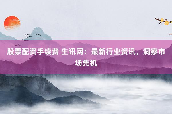 股票配资手续费 生讯网:最新行业资讯,洞察市场先机