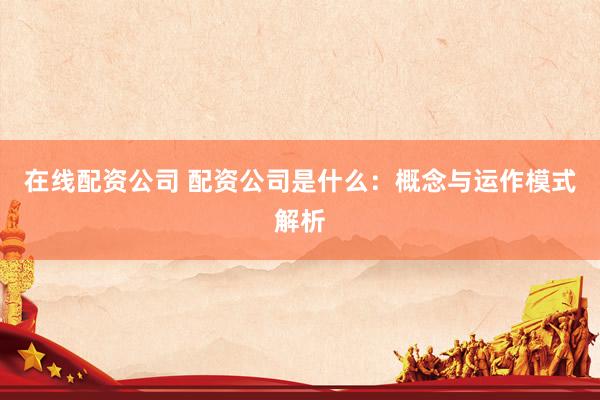 在线配资公司 配资公司是什么:概念与运作模式解析