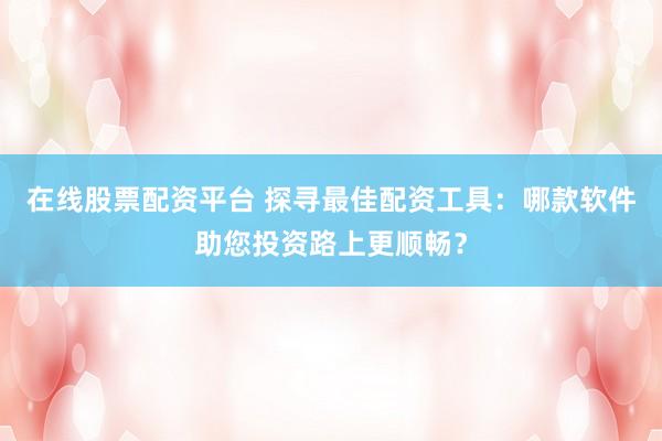 在线股票配资平台 探寻最佳配资工具:哪款软件助您投资路上更顺畅?