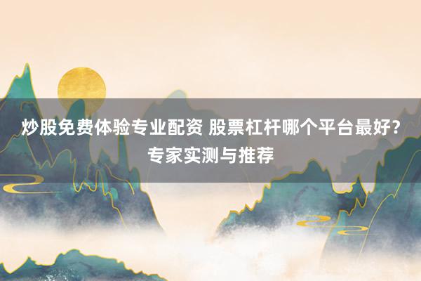 炒股免费体验专业配资 股票杠杆哪个平台最好？专家实测与推荐