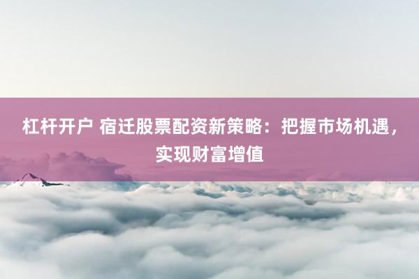 杠杆开户 宿迁股票配资新策略：把握市场机遇，实现财富增值