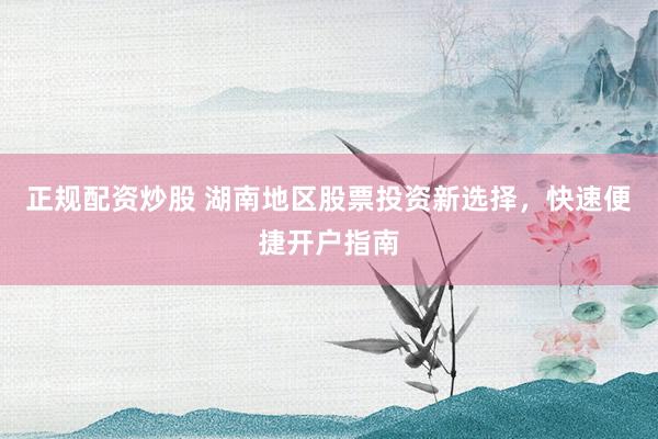 正规配资炒股 湖南地区股票投资新选择，快速便捷开户指南