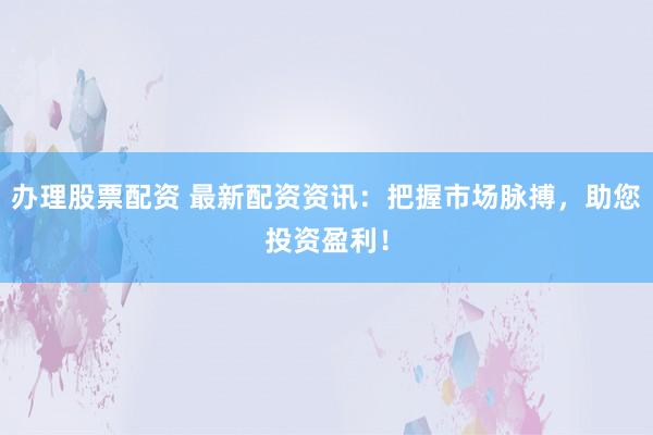 办理股票配资 最新配资资讯：把握市场脉搏，助您投资盈利！