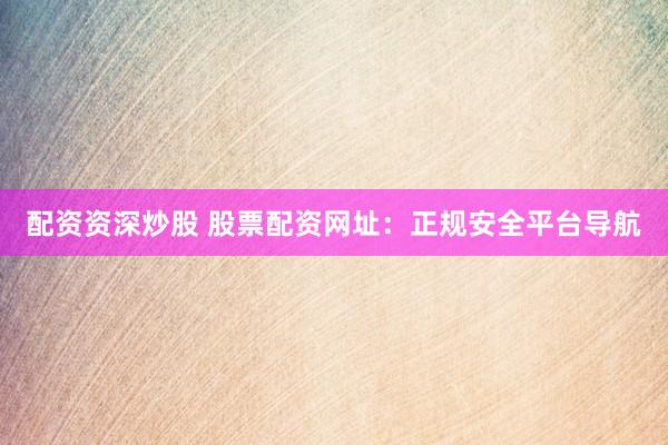 配资资深炒股 股票配资网址：正规安全平台导航