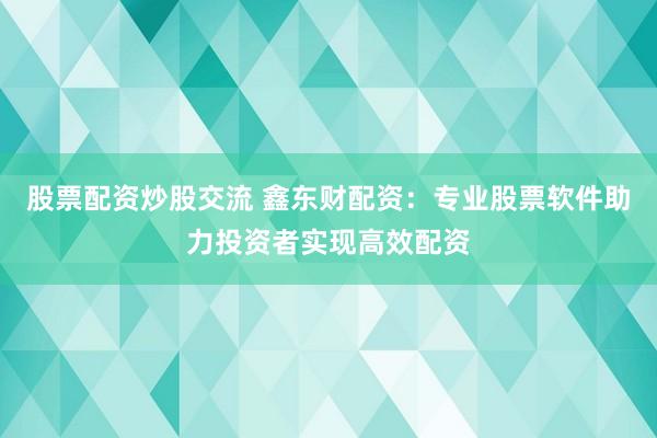 股票配资炒股交流 鑫东财配资：专业股票软件助力投资者实现高效配资