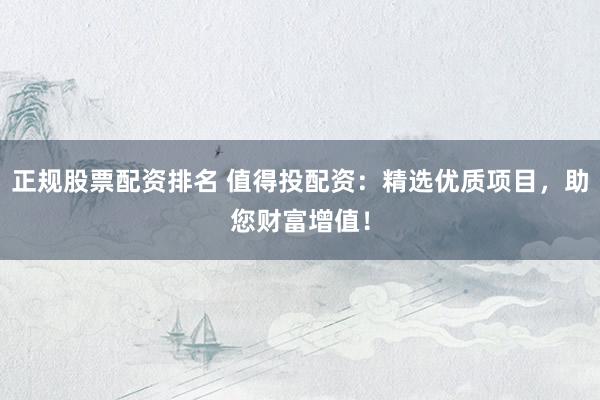 正规股票配资排名 值得投配资：精选优质项目，助您财富增值！