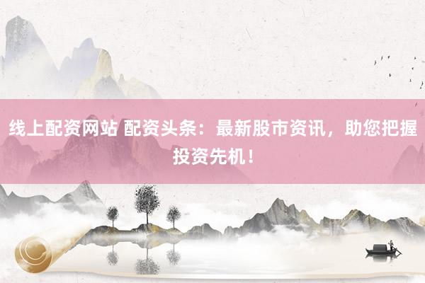 线上配资网站 配资头条：最新股市资讯，助您把握投资先机！