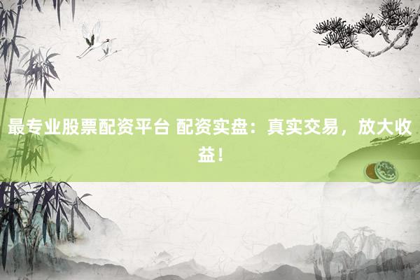 最专业股票配资平台 配资实盘：真实交易，放大收益！
