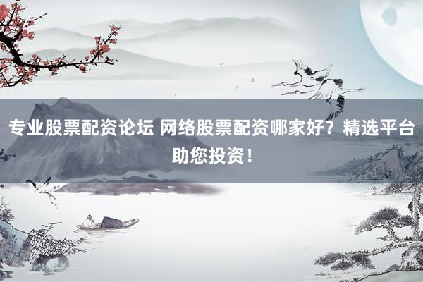 专业股票配资论坛 网络股票配资哪家好？精选平台助您投资！