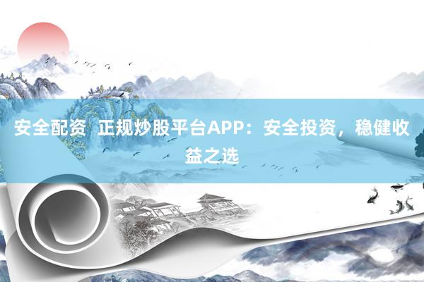 安全配资  正规炒股平台APP：安全投资，稳健收益之选
