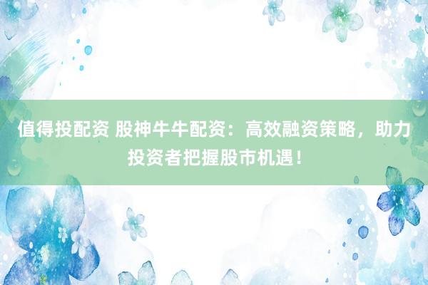 值得投配资 股神牛牛配资：高效融资策略，助力投资者把握股市机遇！