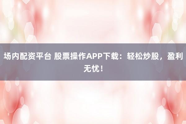 场内配资平台 股票操作APP下载：轻松炒股，盈利无忧！