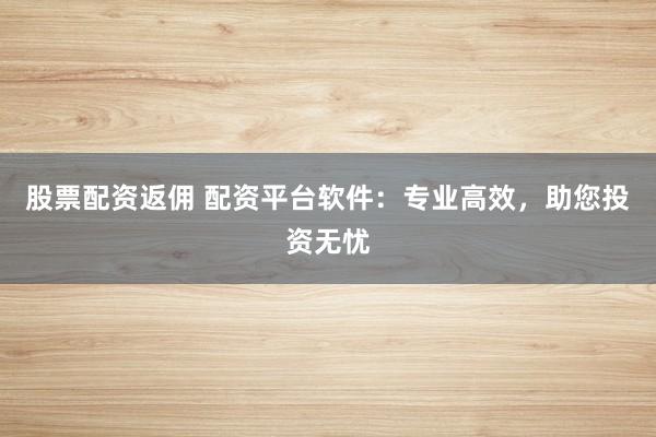 股票配资返佣 配资平台软件：专业高效，助您投资无忧