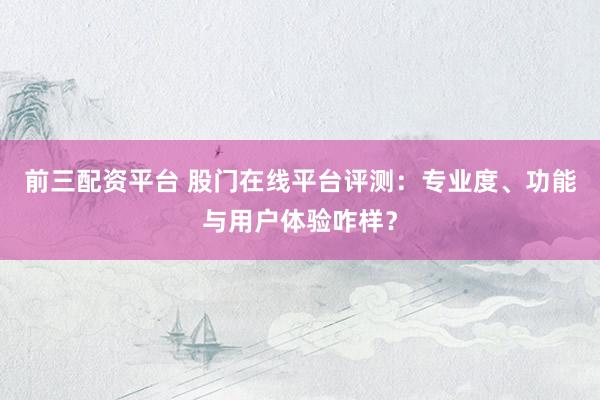 前三配资平台 股门在线平台评测：专业度、功能与用户体验咋样？