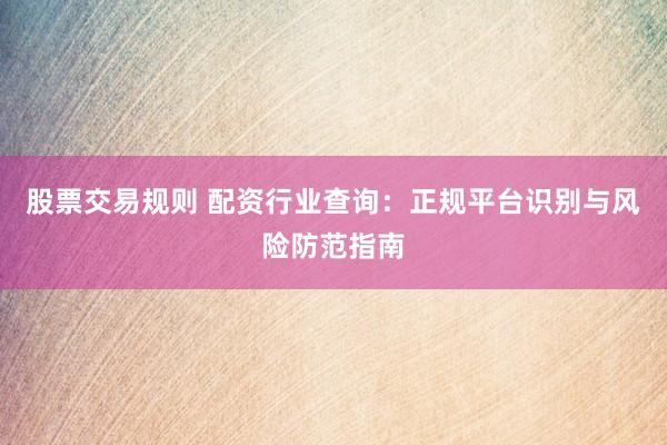 股票交易规则 配资行业查询：正规平台识别与风险防范指南
