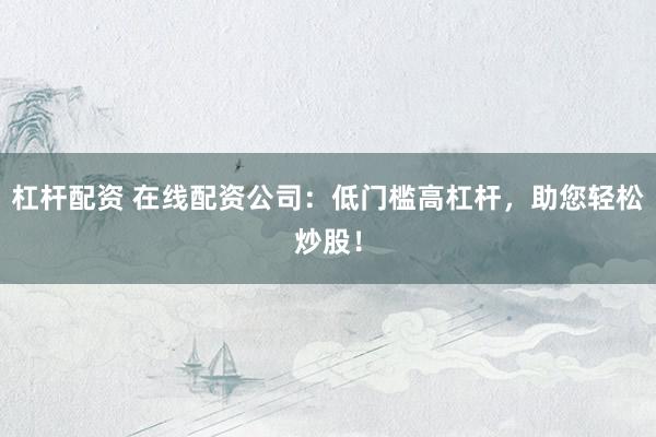 杠杆配资 在线配资公司：低门槛高杠杆，助您轻松炒股！