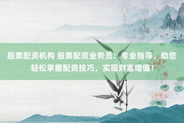 股票配资机构 股票配资业务员:专业指导,助您轻松掌握配资技巧,实现财富增值!