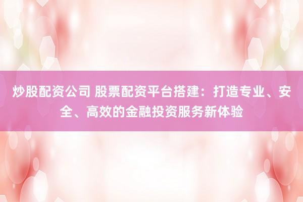 炒股配资公司 股票配资平台搭建：打造专业、安全、高效的金融投资服务新体验