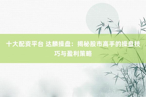 十大配资平台 达麟操盘：揭秘股市高手的操盘技巧与盈利策略