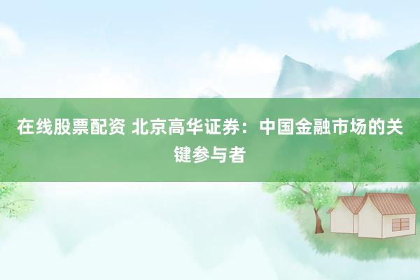在线股票配资 北京高华证券：中国金融市场的关键参与者
