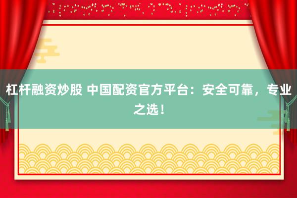 杠杆融资炒股 中国配资官方平台：安全可靠，专业之选！