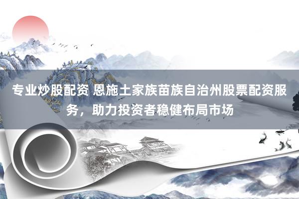 专业炒股配资 恩施土家族苗族自治州股票配资服务，助力投资者稳健布局市场