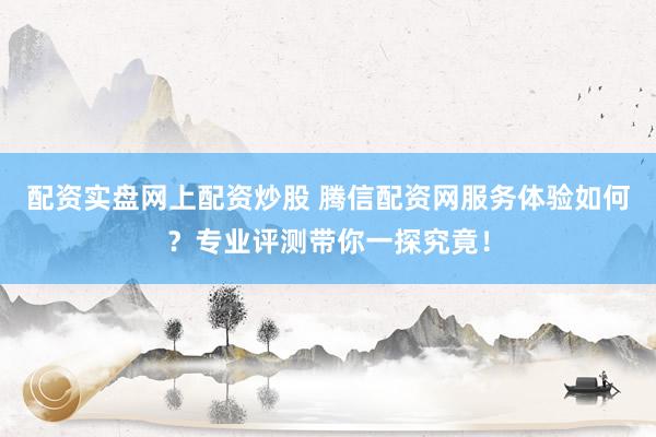 配资实盘网上配资炒股 腾信配资网服务体验如何？专业评测带你一探究竟！