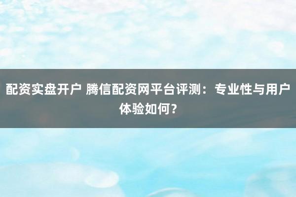 配资实盘开户 腾信配资网平台评测：专业性与用户体验如何？