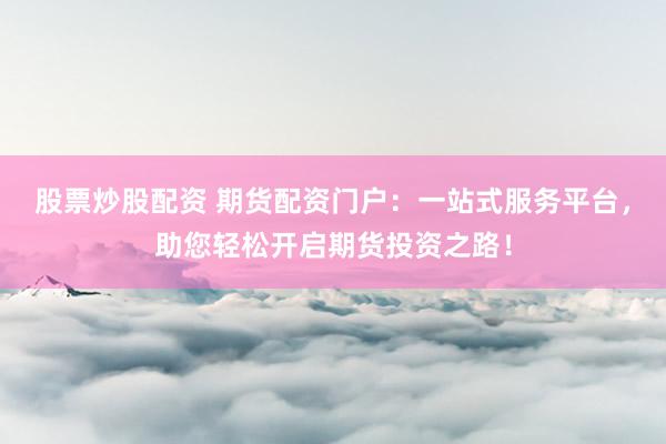 股票炒股配资 期货配资门户：一站式服务平台，助您轻松开启期货投资之路！