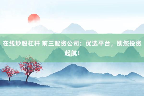 在线炒股杠杆 前三配资公司：优选平台，助您投资起航！
