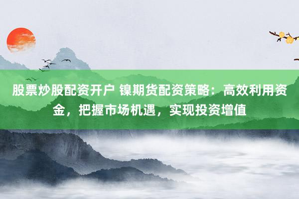股票炒股配资开户 镍期货配资策略：高效利用资金，把握市场机遇，实现投资增值