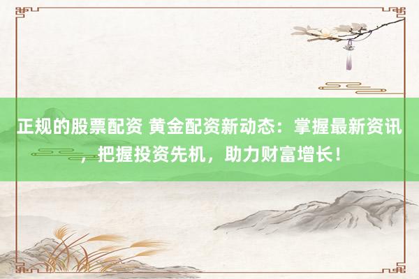 正规的股票配资 黄金配资新动态：掌握最新资讯，把握投资先机，助力财富增长！
