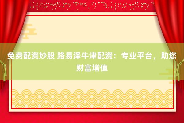 免费配资炒股 路易泽牛津配资：专业平台，助您财富增值