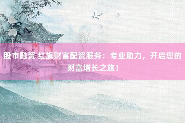 股市融资 红旗财富配资服务：专业助力，开启您的财富增长之旅！
