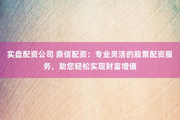 实盘配资公司 鼎信配资：专业灵活的股票配资服务，助您轻松实现财富增值