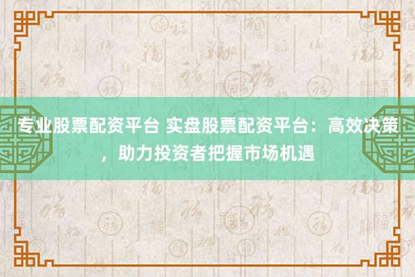 专业股票配资平台 实盘股票配资平台：高效决策，助力投资者把握市场机遇