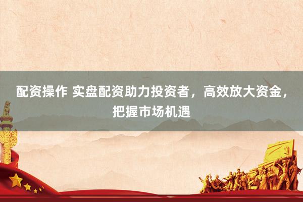 配资操作 实盘配资助力投资者，高效放大资金，把握市场机遇