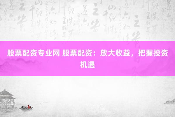 股票配资专业网 股票配资：放大收益，把握投资机遇