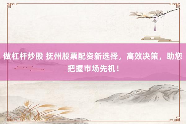 做杠杆炒股 抚州股票配资新选择，高效决策，助您把握市场先机！